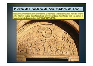 Los autores parecen de influencia compostelana. El tímpano del Cordero es muy plano. Tiene dos escenas
arriba el Cordero y, abajo, el sacrificio de Isaac. El Cordero simboliza el sacrificio de Cristo y el sacrificio de
Isaac y la mano de Dios simbolizan el ANTIGUO TESTAMENTO.
Puerta del Cordero de San Isidoro de León
 