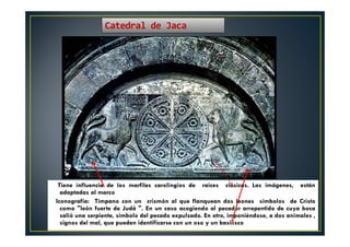 Tiene influencia de los marfiles carolingios de raíces clásicas. Las imágenes, están
adaptadas al marco
Iconografía: Tímpano con un crismón al que flanquean dos leones símbolos de Cristo
como "león fuerte de Judá ". En un caso acogiendo al pecador arrepentido de cuya boca
salió una serpiente, símbolo del pecado expulsado. En otro, imponiéndose‚ a dos animales ,
signos del mal, que pueden identificarse con un oso y un basilisco
Catedral de Jaca
 