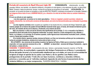 Portada del monasterio de Ripoll (Gerona) (siglo XII) ICONOGRAFÍA relacionada no sólo
pasajes bíblicos, sino también con aspectos cotidianos y vinculados a la vida agraria y a las relaciones de poder en plena Edad
Media. Conserva restos de policromía aunque muchas de sus figuras se encuentran en mal estado LOCALIZACIÓN : Se
encuentra en la puerta de acceso al monasterio a modo de ARCO DE TRIUNFO ( simbolismo de entrada en la Jerusalén Celestial ),
las imágenes llenan todo el muro ( HORROR VACUI ) y su situación a la vista de los fieles indica su carácter didáctico y
moral.
El muro se articula en seis registros.
- Los dos superiores se centran en la visión apocalíptica.: Cristo en majestad preside la portada, rodeado de
ángeles, tetramorfos. los veinticuatro ancianos del Apocalipsis, así como los bienaventurados que contemplan la grandeza
de Dios
- Los dos registros centrales están ocupados por cigüeñas en las enjutas del arco y escenas del Antiguo Testamento, que
ilustran pasajes de la historia del pueblo de Israel (Moisés haciendo brotar agua, el maná), del reinado de Salomón (juicio
del niño), del traslado del Arca de la Alianza y, finalmente, de la historia de David.
- Bajo una arquería se sitúa una de las escenas más significativas de la portada. En ella se recuerda a los fieles la
procedencia divina del poder de los dirigentes medievales: se puede observar a Cristo entregando la ley a Moisés, a
Aarón, a un obispo y a un príncipe. En el extremo opuesto, cuatro figuras tocan instrumentos musicales (violín ,címbalo,
cuerno y flauta) para ensalzar a Cristo.
- En el zócalo inferior, aparecen sendas visiones de Daniel y un friso con tormentos sufridos por los condenados y
luchas de animales fantásticos, símbolo de la lucha entre el bien y el mal
EN LA PUERTA dos columnas de las jambas muestran las figuras de Pedro y Pablo que se comunican mediante la
arquivolta en la que aparecen escenas de su vida . ADEMÁS se desarrollan escenas del Antiguo Testamento, , signos
del zodiaco y meses del año….
FUNCIÓN Y SIGNIFICADOS . La presencia de esos temas y personajes buscaría mostrar al fiel la
grandeza de Dios, la continuidad y superación del Antiguo Testamento en el Nuevo, la procedencia
divina del poder terrenal y la incuestionable obediencia que se le debe, así como la universalidad de
la Iglesia al elegir al apóstol de los judíos (san Pedro) y de los gentiles (san Pablo) como
protagonistas de la portada. Y todo ello con tipos humanos, vestiduras y atuendos militares,
próximos y conocidos por el individuo medieval, logrando de esta forma el acercamiento de los
misterios bíblicos y su mejor comprensión, FUNCIÓN DIDACTICA Y MORAL
 