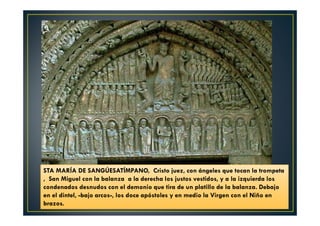 STA MARÍA DE SANGÚESATÍMPANO, Cristo juez, con ángeles que tocan la trompeta
, San Miguel con la balanza a la derecha los justos vestidos, y a la izquierda los
condenados desnudos con el demonio que tira de un platillo de la balanza. Debajo
en el dintel, -bajo arcos-, los doce apóstoles y en medio la Virgen con el Niño en
brazos.
 