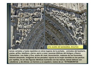 temas variados y hasta repetidos en otros lugares de la portada.; animales del bestiario,
arpías, grifos, basilisco, ciervo, perro y aves; escenas bíblicas del Antiguo y Nuevo
Testamento: con Adán y Eva, sueño de José, Anunciación, matanza de los Inocentes,
Salomé danzando; imágenes de los pecados: lujuria en la mujer mordida en los pechos
por reptiles, ira en dos figuras idénticas luchando con las manos; temas bélicos con
caballeros y de oficios: un herrero y un zapatero; restos de un TETRAMORFOS
STA MARÍA DE SANGÜESA. ENJUTAS
 