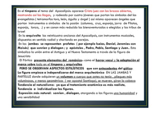 En el tímpano el tema del Apocalipsis: aparece Cristo juez con los brazos abiertos,
mostrando así las llagas, y rodeado por cuatro jóvenes que portan los símbolos del los
evangelistas ( tetramorfos toro, león, águila y ángel ) así mismo aparecen ángeles que
portan instrumentos o símbolos de la pasión (columna, cruz, esponja, jarra de Pilatos,
esponja, lanza, .) y en canon más reducido los bienaventurados o elegidos y las tribus de
Israel
En la arquivolta los veinticuatro ancianos del Apocalipsis, con instrumentos musicales,
dispuestos en sentido radial y charlando en parejas.
En las jambas se representan profetas ( por ejemplo Isaias, Daniel, Jeremias con
Moisés) que sonríen y dialogan ; y apóstoles , Pedro, Pablo, Santiago y Juan.. Esto
simboliza la unión entre el Antiguo y el Nuevo Testamento a través de la figura de
Jesucristo
El Pórtico presenta elementos del románico:: como el horror vacui y la adaptación al
marco sobre todo en el tímpano y arquivoltas
PERO SE OBSERVAN ASPECTOS ESTILÍSTICOS que son antecedentes del gótico:
La figura empieza a independizarse del marco arquitectónico EN LAS JAMBAS Y
PARTELUZ donde adquieren un volumen o cuerpo que antes no tenía , pliegues más
voluminosos, y menos geométricos ( ver apostol Santiago), se mueven, giran la cabeza
Tendencia al naturalismo: ya que el tratamiento anatómico es más realista,
Tendencia a individualizar las figuras.
Expresión más natural: sonrien , dialogan, otorgando a las figuras una humanidad y
una sensibilidad
 