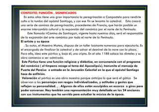 CONTEXTO, FUNCIÓN , SIGNIFICADOS
En estos años tiene una gran importancia la peregrinación a Compostela para rendirle
culto a la tumba del apóstol Santiago, y con ese fin se levanta la catedral. Esto creará
una serie de caminos de peregrinación, procedentes de Francia, que harán posible un
enorme intercambio cultural y la expansión del románico por el norte de la Península.
Este llamado «Camino de Santiago», vigente hasta nuestros días, será el responsable
de la expansión del arte románico por todo el norte de la Península.
El artista y su época
. Su autor, el Maestro Mateo, dispuso de un taller bastante numeroso para ejecutarlo. Es
el encargado de finalizar la catedral y de salvar el desnivel de la nave con la plaza.
Para ello, idea este pórtico y, bajo él, una cripta. En el año 1188 coloca los dinteles y su
obra comienza a ser admirada.
Este Pórtico tiene una función religiosa y didáctica, en consonancia con el programa
del románico ( el tímpano recoge el tema del Apocalipsis), transmite el mensaje de
Puerta del Paraiso o entrada en la Jerusalén Celestial en la que el apóstol Santiago
hace de anfitrión.
Valoración el pórtico es una obra maestra porque anticipa lo que será el gótico Se
observan a los personajes con rasgos individualizados, y actitudes y gestos que
reflejan su personalidad. , . Algunos de ellos están esculpidos en escorzo o giros para
poder conversar. Hay también una representación muy detallada en los 24 ancianos
con sus instrumentos que ha servido para estudiar la música de la época.
 