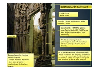 Basa del parteluz hombre
barbado (Adán,
Sansón, Moisés o Abraham)
abre boca a leones
respiraderos de la cripta
inferior)
Árbol de Jessé ( alegoría de la
genealogía de Jesús: ) DE Jesé sale un
árbol con ramas que llevan a David,
Salomón,…
Capitel con la TRINIDAD: (paloma
como Espíritu Santo Y EL PADRE e que
porta al hijo que sostiene libro de la
Revelación)
En la parte inferior de columna mirando
hacia el interior del templo y arrodillado
aparece el maestro Mateo (importancia
que empieza a darse a los autores)
PROFETAS
SANTIAGO sentado apoyado en dos leones(
con nimbo y báculo..
ICONOGRAFÍA PARTELUZ
Capitel tema
tentaciones
 