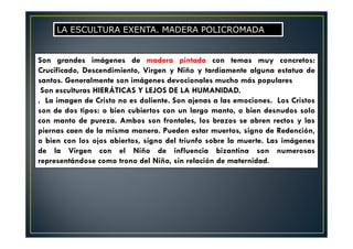 Son grandes imágenes de madera pintada con temas muy concretos:
Crucificado, Descendimiento, Virgen y Niño y tardíamente alguna estatua de
santos. Generalmente son imágenes devocionales mucho más populares
Son esculturas HIERÁTICAS Y LEJOS DE LA HUMANIDAD.
. La imagen de Cristo no es doliente. Son ajenas a las emociones. Los Cristos
son de dos tipos: o bien cubiertos con un largo manto, o bien desnudos solo
con manto de pureza. Ambos son frontales, los brazos se abren rectos y las
piernas caen de la misma manera. Pueden estar muertos, signo de Redención,
o bien con los ojos abiertos, signo del triunfo sobre la muerte. Las imágenes
de la Virgen con el Niño de influencia bizantina son numerosas
representándose como trono del Niño, sin relación de maternidad.
LA ESCULTURA EXENTA. MADERA POLICROMADA
 