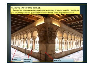 CLAUSTRO MONASTERIO DE SILOS.
Destaca los capiteles realizados algunos en el siglo XI y otros en el XII , sostenidos
por columnas pareadas que descansan sobre banco. En las esquinas machones
banco Columnas
pareadas
machón
 