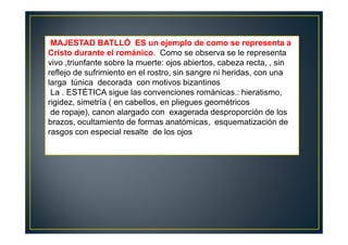 MAJESTAD BATLLÓ ES un ejemplo de como se representa a
Cristo durante el románico. Como se observa se le representa
vivo ,triunfante sobre la muerte: ojos abiertos, cabeza recta, , sin
reflejo de sufrimiento en el rostro, sin sangre ni heridas, con una
larga túnica decorada con motivos bizantinos
La . ESTÉTICA sigue las convenciones románicas.: hieratismo,
rigidez, simetría ( en cabellos, en pliegues geométricos
de ropaje), canon alargado con exagerada desproporción de los
brazos, ocultamiento de formas anatómicas, esquematización de
rasgos con especial resalte de los ojos
 