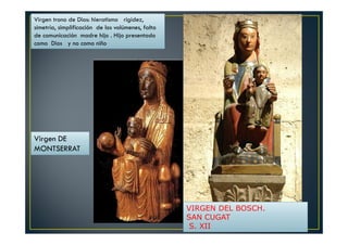 Virgen DE
MONTSERRAT
Virgen trono de Dios: hieratismo rigidez,
simetría, simplificación de los volúmenes, falta
de comunicación madre hijo . Hijo presentado
como Dios y no como niño
VIRGEN DEL BOSCH.
SAN CUGAT
S. XII
 