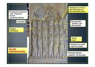 Perspectiva jerárquica:
sólo Virgen por
encima
de demás cabezas
Isocefalia
Rigidez,
hieratismo
Adaptación al marco:
dos columnas y un
arco de medio punto
Expresividad
grandes ojos
almendrados
Horror
vacui
Anatomía se oculta
bajo los ropajes
Antinaturalismo
postura de los pies
SILOS.
PENTECOSTÉS
 