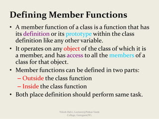 Defining Member Functions
• A member function of a class is a function that has 
its definition or its prototype within the class 
definition like any other variable.
• It operates on any object of the class of which it is 
a member, and has access to all the members of a 
class for that object. 
• Member functions can be defined in two parts:
– Outside the class function
– Inside the class function
• Both place definition should perform same task.
Nilesh Dalvi, Lecturer@Patkar-Varde
College, Goregaon(W).
 