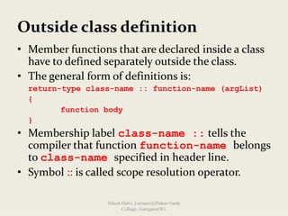 Outside class definition
• Member functions that are declared inside a class 
have to defined separately outside the class.
• The general form of definitions is:
return-type class-name :: function-name (argList)
{
function body
}
• Membership label class-name :: tells the 
compiler that function function-name belongs 
to class-name specified in header line.
• Symbol :: is called scope resolution operator.
Nilesh Dalvi, Lecturer@Patkar-Varde
College, Goregaon(W).
 