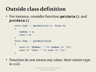 Outside class definition
• For instance, consider function getdata() and 
putdata().
• Function do not return any value, their return type 
is void.
void item :: getdata(int a, float b)
{
number = a;
cost = b;
}
void item :: putdata(void)
{
cout << “Number :” << number << “n”;
cout << “Cost :” << cost << “n”;
}
Nilesh Dalvi, Lecturer@Patkar-Varde
College, Goregaon(W).
 
