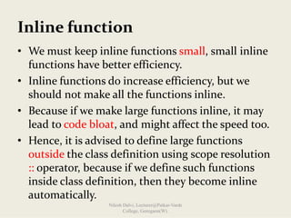 Inline function
• We must keep inline functions small, small inline 
functions have better efficiency.
• Inline functions do increase efficiency, but we 
should not make all the functions inline.
• Because if we make large functions inline, it may 
lead to code bloat, and might affect the speed too.
• Hence, it is advised to define large functions 
outside the class definition using scope resolution 
:: operator, because if we define such functions 
inside class definition, then they become inline 
automatically.
Nilesh Dalvi, Lecturer@Patkar-Varde
College, Goregaon(W).
 