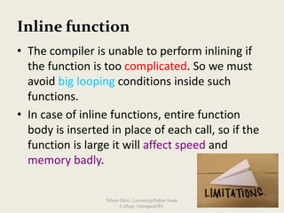 Inline function
• The compiler is unable to perform inlining if 
the function is too complicated. So we must 
avoid big looping conditions inside such 
functions.
• In case of inline functions, entire function 
body is inserted in place of each call, so if the 
function is large it will affect speed and 
memory badly.
Nilesh Dalvi, Lecturer@Patkar-Varde
College, Goregaon(W).
 