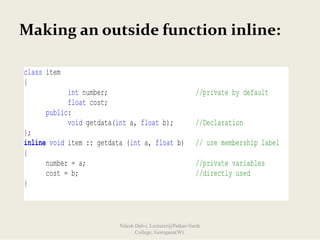 Making an outside function inline:
class item
{
int number; //private by default
float cost;
public:
void getdata(int a, float b); //Declaration
};
inline void item :: getdata (int a, float b) // use membership label
{
number = a; //private variables
cost = b; //directly used
}
Nilesh Dalvi, Lecturer@Patkar-Varde
College, Goregaon(W).
 