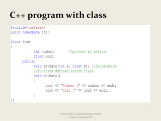 C++ program with class
#include<iostream>
using namespace std;
class item
{
int number; //private by default
float cost;
public:
void getdata(int a, float b); //Declaration
//function defined inside class
void putdata()
{
cout << "Number :" << number << endl;
cout << "Cost :" << cost << endl;
}
};
Nilesh Dalvi, Lecturer@Patkar-Varde
College, Goregaon(W).
 