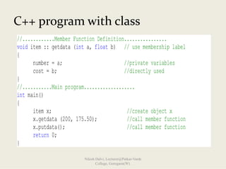 //............Member Function Definition................
void item :: getdata (int a, float b) // use membership label
{
number = a; //private variables
cost = b; //directly used
}
//...........Main program...................
int main()
{
item x; //create object x
x.getdata (200, 175.50); //call member function
x.putdata(); //call member function
return 0;
}
C++ program with class
Nilesh Dalvi, Lecturer@Patkar-Varde
College, Goregaon(W).
 