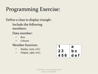 Programming Exercise:
Define a class to display triangle:
Include the following 
members:
Data member:              
• Row 
• Column 
Member function:
• display_num_tri();
• Display_alph_tri();
Nilesh Dalvi, Lecturer@Patkar-Varde
College, Goregaon(W).
 