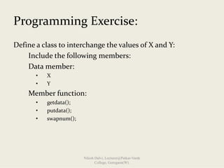 Programming Exercise:
Define a class to interchange the values of X and Y:
Include the following members:
Data member:              
• X
• Y 
Member function:
• getdata();
• putdata();
• swapnum();
Nilesh Dalvi, Lecturer@Patkar-Varde
College, Goregaon(W).
 