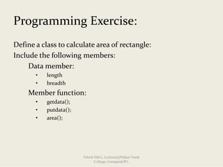 Programming Exercise:
Define a class to calculate area of rectangle:
Include the following members:
Data member:              
• length
• breadth
Member function:
• getdata();
• putdata();
• area();
Nilesh Dalvi, Lecturer@Patkar-Varde
College, Goregaon(W).
 