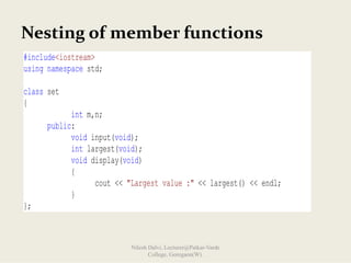 Nesting of member functions
#include<iostream>
using namespace std;
class set
{
int m,n;
public:
void input(void);
int largest(void);
void display(void)
{
cout << "Largest value :" << largest() << endl;
}
};
Nilesh Dalvi, Lecturer@Patkar-Varde
College, Goregaon(W).
 