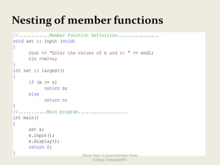 //............Member Function Definition................
void set :: input (void)
{
cout << "Enter the values of m and n: " << endl;
cin >>m>>n;
}
int set :: largest()
{
if (m >= n)
return m;
else
return n;
}
//...........Main program...................
int main()
{
set x;
x.input();
x.display();
return 0;
}
Nesting of member functions
Nilesh Dalvi, Lecturer@Patkar-Varde
College, Goregaon(W).
 