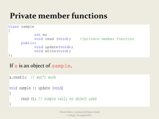 Private member functions
If x is an object of sample.
class sample
{
int m;
void read (void); //private member function
public:
void update(void);
void write(void);
};
x.read(); // won't work
void sample :: update (void)
{
read (); // simple call; no object used
}
Nilesh Dalvi, Lecturer@Patkar-Varde
College, Goregaon(W).
 