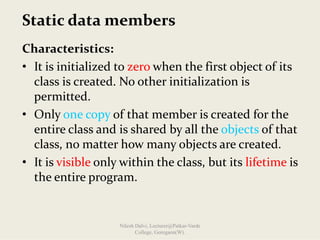 Static data members
Characteristics:
• It is initialized to zero when the first object of its 
class is created. No other initialization is 
permitted.
• Only one copy of that member is created for the 
entire class and is shared by all the objects of that 
class, no matter how many objects are created.
• It is visible only within the class, but its lifetime is 
the entire program.
Nilesh Dalvi, Lecturer@Patkar-Varde
College, Goregaon(W).
 