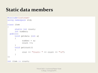 Static data members
#include<iostream>
using namespace std;
class item
{
static int count;
int number;
public:
void getdata (int a)
{
number = a;
count ++;
}
void getcount()
{
cout << "Count: " << count << "n";
}
};
int item :: count;
Nilesh Dalvi, Lecturer@Patkar-Varde
College, Goregaon(W).
 