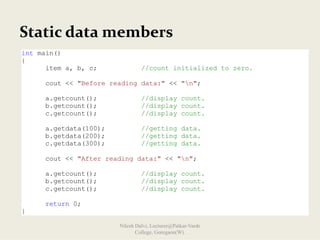Static data members
int main()
{
item a, b, c; //count initialized to zero.
cout << "Before reading data:" << "n";
a.getcount(); //display count.
b.getcount(); //display count.
c.getcount(); //display count.
a.getdata(100); //getting data.
b.getdata(200); //getting data.
c.getdata(300); //getting data.
cout << "After reading data:" << "n";
a.getcount(); //display count.
b.getcount(); //display count.
c.getcount(); //display count.
return 0;
}
Nilesh Dalvi, Lecturer@Patkar-Varde
College, Goregaon(W).
 