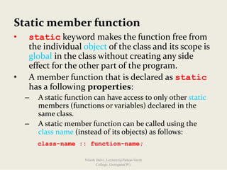 Static member function
• static keyword makes the function free from 
the individual object of the class and its scope is 
global in the class without creating any side 
effect for the other part of the program.
• A member function that is declared as static
has a following properties:
– A static function can have access to only other static
members (functions or variables) declared in the 
same class.
– A static member function can be called using the 
class name (instead of its objects) as follows:
class-name :: function-name;
Nilesh Dalvi, Lecturer@Patkar-Varde
College, Goregaon(W).
 