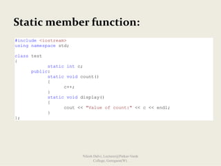 Static member function:
#include <iostream>
using namespace std;
class test
{
static int c;
public:
static void count()
{
c++;
}
static void display()
{
cout << "Value of count:" << c << endl;
}
};
Nilesh Dalvi, Lecturer@Patkar-Varde
College, Goregaon(W).
 
