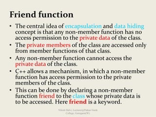 Friend function
• The central idea of encapsulation and data hiding
concept is that any non‐member function has no 
access permission to the private data of the class. 
• The private members of the class are accessed only 
from member functions of that class.
• Any non‐member function cannot access the 
private data of the class.
• C++ allows a mechanism, in which a non‐member 
function has access permission to the private 
members of the class.
• This can be done by declaring a non‐member 
function friend to the class whose private data is 
to be accessed. Here friend is a keyword.
Nilesh Dalvi, Lecturer@Patkar-Varde
College, Goregaon(W).
 