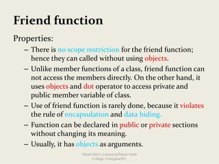 Friend function
Properties:
– There is no scope restriction for the friend function; 
hence they can called without using objects.
– Unlike member functions of a class, friend function can 
not access the members directly. On the other hand, it 
uses objects and dot operator to access private and 
public member variable of class.
– Use of friend function is rarely done, because it violates
the rule of encapsulation and data hiding.
– Function can be declared in public or private sections 
without changing its meaning.
– Usually, it has objects as arguments.
Nilesh Dalvi, Lecturer@Patkar-Varde
College, Goregaon(W).
 