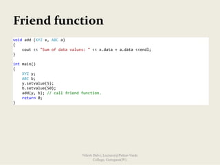 Friend function
void add (XYZ x, ABC a) 
{ 
    cout << "Sum of data values: " << x.data + a.data <<endl;  
} 
 
int main() 
{ 
    XYZ y; 
    ABC b; 
    y.setvalue(5); 
    b.setvalue(50); 
    add(y, b); // call friend function. 
    return 0; 
}
Nilesh Dalvi, Lecturer@Patkar-Varde
College, Goregaon(W).
 