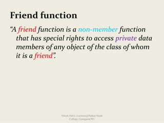 Friend function
“A friend function is a non‐member function 
that has special rights to access private data 
members of any object of the class of whom 
it is a friend”.
Nilesh Dalvi, Lecturer@Patkar-Varde
College, Goregaon(W).
 