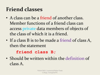 Friend classes
• A class can be a friend of another class. 
Member functions of a friend class can 
access private data members of objects of 
the class of which it is a friend.
• If a class B is to be made a friend of class A, 
then the statement
friend class B;
• Should be written within the definition of 
class A.
Nilesh Dalvi, Lecturer@Patkar-Varde
College, Goregaon(W).
 