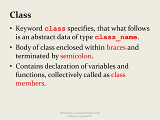 Class
• Keyword class specifies, that what follows 
is an abstract data of type class_name.
• Body of class enclosed within braces and 
terminated by semicolon.
• Contains declaration of variables and 
functions, collectively called as class
members.
Nilesh Dalvi, Lecturer@Patkar-Varde
College, Goregaon(W).
 