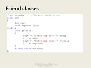 Friend classes
class manager; //forward declaration
class emp
{
int eid;
char empname [10];
public:
void getdata()
{
cout << "Enter Emp ID:" << endl;
cin >> eid;
cout << "Enter Emp Name: " <<endl;
cin >> empname;
}
friend class manager;
};
Nilesh Dalvi, Lecturer@Patkar-Varde
College, Goregaon(W).
 