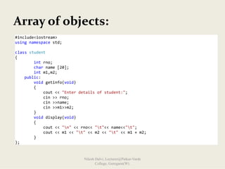 Array of objects:
#include<iostream> 
using namespace std; 
 
class student  
{ 
        int rno; 
        char name [20]; 
        int m1,m2; 
    public: 
        void getinfo(void) 
        { 
            cout << "Enter details of student:"; 
            cin >> rno; 
            cin >>name; 
            cin >>m1>>m2; 
        } 
        void display(void) 
        { 
            cout << "n" << rno<< "t"<< name<<"t"; 
            cout << m1 << "t" << m2 << "t" << m1 + m2; 
        } 
}; 
Nilesh Dalvi, Lecturer@Patkar-Varde
College, Goregaon(W).
 