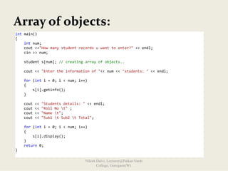 Array of objects:
int main() 
{ 
    int num; 
    cout <<"How many student records u want to enter?" << endl; 
    cin >> num; 
     
    student s[num]; // creating array of objects.. 
 
    cout << "Enter the information of "<< num << "students: " << endl;  
 
    for (int i = 0; i < num; i++) 
    { 
        s[i].getinfo(); 
    } 
 
    cout << "Students details: " << endl; 
    cout << "Roll No t" ; 
    cout << "Name t"; 
    cout << "Sub1 t Sub2 t Total"; 
 
    for (int i = 0; i < num; i++) 
    { 
        s[i].display(); 
    } 
    return 0; 
} 
Nilesh Dalvi, Lecturer@Patkar-Varde
College, Goregaon(W).
 