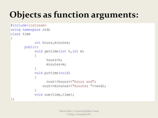 Objects as function arguments:
#include<iostream>
using namespace std;
class time
{
int hours,minutes;
public:
void gettime(int h,int m)
{
hours=h;
minutes=m;
}
void puttime(void)
{
cout<<hours<<"hours and";
cout<<minutes<<"minutes "<<endl;
}
void sum(time,time);
};
Nilesh Dalvi, Lecturer@Patkar-Varde
College, Goregaon(W).
 