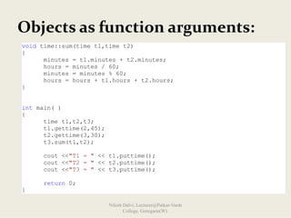 Objects as function arguments:
void time::sum(time t1,time t2)
{
minutes = t1.minutes + t2.minutes;
hours = minutes / 60;
minutes = minutes % 60;
hours = hours + t1.hours + t2.hours;
}
int main( )
{
time t1,t2,t3;
t1.gettime(2,45);
t2.gettime(3,30);
t3.sum(t1,t2);
cout <<"T1 = " << t1.puttime();
cout <<"T2 = " << t2.puttime();
cout <<"T3 = " << t3.puttime();
return 0;
}
Nilesh Dalvi, Lecturer@Patkar-Varde
College, Goregaon(W).
 