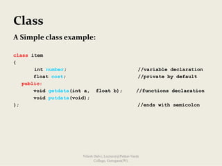 Class
A Simple class example:
class item
{
int number; //variable declaration
float cost; //private by default
public:
void getdata(int a, float b); //functions declaration
void putdata(void);
}; //ends with semicolon
Nilesh Dalvi, Lecturer@Patkar-Varde
College, Goregaon(W).
 