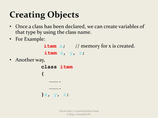 Creating Objects
• Once a class has been declared, we can create variables of 
that type by using the class name.
• For Example: 
item x; // memory for x is created.
item x, y, z;
• Another way,
class item
{
……….
……….
}x, y, z;
Nilesh Dalvi, Lecturer@Patkar-Varde
College, Goregaon(W).
 