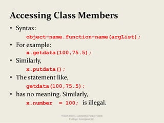 Accessing Class Members
• Syntax:
object-name.function-name(argList);
• For example:
x.getdata(100,75.5);
• Similarly,
x.putdata();
• The statement like,
getdata(100,75.5);
• has no meaning. Similarly,
x.number = 100; is illegal.
Nilesh Dalvi, Lecturer@Patkar-Varde
College, Goregaon(W).
 