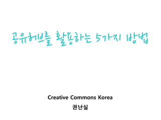 공유허브를 활용하는 5가지 방법
Creative Commons Korea
권난실
 