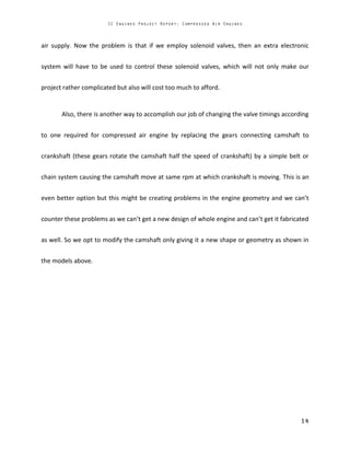 air supply. Now the problem is that if we employ solenoid valves, then an extra electronic
system will have to be used to control these solenoid valves, which will not only make our
project rather complicated but also will cost too much to afford.
Also, there is another way to accomplish our job of changing the valve timings according
to one required for compressed air engine by replacing the gears connecting camshaft to
crankshaft (these gears rotate the camshaft half the speed of crankshaft) by a simple belt or
chain system causing the camshaft move at same rpm at which crankshaft is moving. This is an
even better option but this might be creating problems in the engine geometry and we can’t
counter these problems as we can’t get a new design of whole engine and can’t get it fabricated
as well. So we opt to modify the camshaft only giving it a new shape or geometry as shown in
the models above.
 