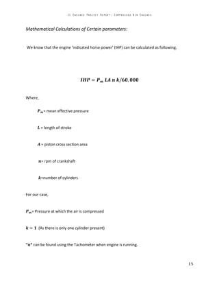 Mathematical Calculations of Certain parameters:
We know that the engine ‘indicated horse power’ (IHP) can be calculated as following,
Where,
= mean effective pressure
= length of stroke
= piston cross section area
= rpm of crankshaft
=number of cylinders
For our case,
= Pressure at which the air is compressed
(As there is only one cylinder present)
“ ” can be found using the Tachometer when engine is running.
 