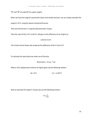 “ ” and “ ” are specific for a given engine.
When we have the engine’s parameters (bore and stroke) and rpm, we can simply calculate the
engine’s I.H.P. using the above mentioned formula.
Then we find the B.H.P. using the Dynamometer Torque.
Then the ratio of this I.H.P. to B.H.P. will give us the efficiency of our Engine as:
η=B.H.P./I.H.P.
The Friction Horse Power will simply be the difference of B.H.P and I.H.P.
To calculate the work done we make use of formula:
Work done = m.e.p. * Vd
Where, Vd is displacement volume of engine given by the following relation:
Vd = A*L ( )
Now to calculate the Engine’s Torque we use the following relation:
T =
 